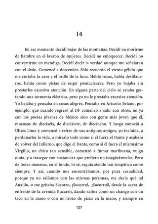 14

     En ese momento decidí bajar de las montañas. Decidí no morirme
de hambre en el lavabo de mujeres. Decidí no enloquecer. Decidí no
convertirme en mendiga. Decidí decir la verdad aunque me señalaran
con el dedo. Comencé a descender. Sólo recuerdo el viento gélido que
me cortaba la cara y el brillo de la luna. Había rocas, había desfilade-
ros, había como pistas de esquí posnucleares. Pero yo bajaba sin
prestarles excesiva atención. En alguna parte del cielo se estaba ges-
tando una tormenta eléctrica, pero yo no le prestaba excesiva atención.
Yo bajaba y pensaba en cosas alegres. Pensaba en Arturito Belano, por
ejemplo, que cuando regresó al DF comenzó a salir con otros, no ya
con los poetas jóvenes de México sino con gente más joven que él,
mocosos de dieciséis, de diecisiete, de dieciocho. Y luego conoció a
Ulises Lima y comenzó a reírse de sus antiguos amigos, yo incluida, a
perdonarles la vida, a mirarlo todo como si él fuera el Dante y acabara
de volver del Infierno, qué digo el Dante, como si él fuera el mismísimo
Virgilio, un chico tan sensible, comenzó a fumar marihuana, vulgo
mota, y a trasegar con sustancias que prefiero no imaginármelas. Pero
de todas maneras, en el fondo, lo sé, seguía siendo tan simpático como
siempre. Y así, cuando nos encontrábamos, por pura casualidad,
porque ya no salíamos con las mismas personas, me decía qué tal
Auxilio, o me gritaba Socorro, ¡Socorro!, ¡¡Socorro!!, desde la acera de
enfrente de la avenida Bucareli, dando saltos como un chango con un
taco en la mano o con un trozo de pizza en la mano, y siempre en

                                  127
 