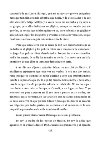 compañía de esa Laura Jáuregui, que era su novia y que era guapísima
pero que también era más soberbia que nadie, y de Ulises Lima y de ese
otro chilenito, Felipe Müller, y a veces hasta me animaba y me unía a
su grupo, pero ellos hablaban en glíglico, aunque se notaba que me
querían, se notaba que sabían quién era yo, pero hablaban en glíglico y
así es difícil seguir los meandros y avatares de una conversación, lo que
finalmente me hacía seguir mi camino entre la nieve.

     ¡Pero que nadie crea que se reían de mí! ¡Me escuchaban! Mas yo
no hablaba el glíglico y los pobres niños eran incapaces de abandonar
su jerga. Los pobres niños abandonados. Porque ésa era su situación:
nadie los quería. O nadie los tomaba en serio. O a veces una tenía la
impresión de que ellos se tomaban demasiado en serio.

     Y un día me dijeron: Arturito Belano se marchó de México. Y
añadieron: esperemos que esta vez no vuelva. Y eso me dio mucha
rabia porque yo siempre lo había querido y creo que probablemente
insulté a la persona que me lo dijo (al menos, mentalmente), pero antes
tuve la sangre fría de preguntar adonde se había ido. No me lo supie-
ron decir: a Australia, a Europa, al Canadá, a un lugar de ésos. Y yo
entonces me puse a pensar en él, me puse a pensar en su madre, tan
generosa, en su hermana, en las tardes en que hacíamos empanadas en
su casa, en la vez en que yo hice fideos y para que los fideos se secaran
los colgamos por todas partes, en la cocina, en el comedor, en la sala
pequeñita que tenían en la calle Abraham González.

     Yo no puedo olvidar nada. Dicen que ése es mi problema.

     Yo soy la madre de los poetas de México. Yo soy la única que
aguantó en la Universidad en 1968, cuando los granaderos y el Ejército

                                  128
 