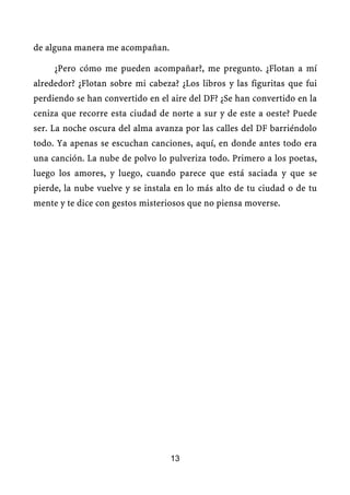 de alguna manera me acompañan.

     ¿Pero cómo me pueden acompañar?, me pregunto. ¿Flotan a mí
alrededor? ¿Flotan sobre mi cabeza? ¿Los libros y las figuritas que fui
perdiendo se han convertido en el aire del DF? ¿Se han convertido en la
ceniza que recorre esta ciudad de norte a sur y de este a oeste? Puede
ser. La noche oscura del alma avanza por las calles del DF barriéndolo
todo. Ya apenas se escuchan canciones, aquí, en donde antes todo era
una canción. La nube de polvo lo pulveriza todo. Primero a los poetas,
luego los amores, y luego, cuando parece que está saciada y que se
pierde, la nube vuelve y se instala en lo más alto de tu ciudad o de tu
mente y te dice con gestos misteriosos que no piensa moverse.




                                  13
 