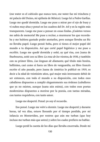 (ese water es el cubículo que nunca tuve, ese water fue mi trinchera y
mi palacio del Duino, mi epifanía de México). Luego leí a Pedro Garfias.
Luego me quedé dormida. Luego me puse a mirar por el ojo de buey y
vi nubes muy altas y pensé en los cuadros del Dr. Atl y en la región más
transparente. Luego me puse a pensar en cosas lindas. ¿Cuántos versos
me sabía de memoria? Me puse a recitar, a murmurar los que recorda-
ba y me hubiera gustado poder anotarlos, pero aunque llevaba un Bic
no llevaba papel. Luego pensé: boba, pero si tienes el mejor papel del
mundo a tu disposición. Así que corté papel higiénico y me puse a
escribir. Luego me quedé dormida y soñé, ay qué risa, con Juana de
Ibarbourou, soñé con su libro La rosa de los vientos, de 1930, y también
con su primer libro, Las lenguas de diamante, qué título más bonito,
bellísimo, casi como si fuera un libro de vanguardia, un libro francés
escrito el año pasado, pero Juana de América lo publicó en 1919, es
decir a la edad de veintisiete años, qué mujer más interesante debió de
ser entonces, con todo el mundo a su disposición, con todos esos
caballeros dispuestos a cumplir elegantemente sus órdenes (caballeros
que ya no existen, aunque Juana aún exista), con todos esos poetas
modernistas dispuestos a morirse por la poesía, con tantas miradas,
con tantos requiebros, con tanto amor.

     Luego me desperté. Pensé: yo soy el recuerdo.

     Eso pensé. Luego me volví a dormir. Luego me desperté y durante
horas, tal vez días, estuve llorando por el tiempo perdido, por mi
infancia en Montevideo, por rostros que aún me turban (que hoy
incluso me turban más que antes) y sobre los cuales prefiero no hablar.

     Luego perdí la cuenta de los días que llevaba encerrada. Desde mi

                                  130
 