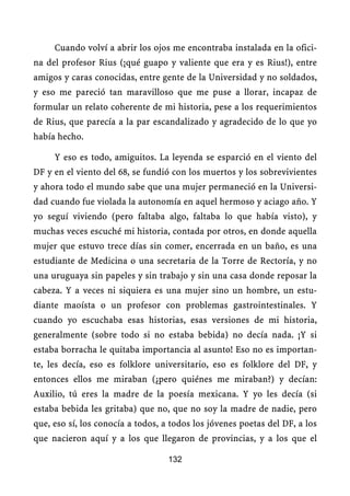 Cuando volví a abrir los ojos me encontraba instalada en la ofici-
na del profesor Rius (¡qué guapo y valiente que era y es Rius!), entre
amigos y caras conocidas, entre gente de la Universidad y no soldados,
y eso me pareció tan maravilloso que me puse a llorar, incapaz de
formular un relato coherente de mi historia, pese a los requerimientos
de Rius, que parecía a la par escandalizado y agradecido de lo que yo
había hecho.

     Y eso es todo, amiguitos. La leyenda se esparció en el viento del
DF y en el viento del 68, se fundió con los muertos y los sobrevivientes
y ahora todo el mundo sabe que una mujer permaneció en la Universi-
dad cuando fue violada la autonomía en aquel hermoso y aciago año. Y
yo seguí viviendo (pero faltaba algo, faltaba lo que había visto), y
muchas veces escuché mi historia, contada por otros, en donde aquella
mujer que estuvo trece días sin comer, encerrada en un baño, es una
estudiante de Medicina o una secretaria de la Torre de Rectoría, y no
una uruguaya sin papeles y sin trabajo y sin una casa donde reposar la
cabeza. Y a veces ni siquiera es una mujer sino un hombre, un estu-
diante maoísta o un profesor con problemas gastrointestinales. Y
cuando yo escuchaba esas historias, esas versiones de mi historia,
generalmente (sobre todo si no estaba bebida) no decía nada. ¡Y si
estaba borracha le quitaba importancia al asunto! Eso no es importan-
te, les decía, eso es folklore universitario, eso es folklore del DF, y
entonces ellos me miraban (¿pero quiénes me miraban?) y decían:
Auxilio, tú eres la madre de la poesía mexicana. Y yo les decía (si
estaba bebida les gritaba) que no, que no soy la madre de nadie, pero
que, eso sí, los conocía a todos, a todos los jóvenes poetas del DF, a los
que nacieron aquí y a los que llegaron de provincias, y a los que el

                                   132
 
