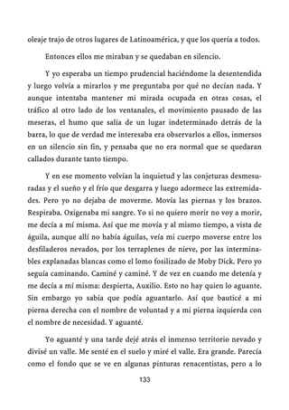 oleaje trajo de otros lugares de Latinoamérica, y que los quería a todos.

     Entonces ellos me miraban y se quedaban en silencio.

     Y yo esperaba un tiempo prudencial haciéndome la desentendida
y luego volvía a mirarlos y me preguntaba por qué no decían nada. Y
aunque intentaba mantener mi mirada ocupada en otras cosas, el
tráfico al otro lado de los ventanales, el movimiento pausado de las
meseras, el humo que salía de un lugar indeterminado detrás de la
barra, lo que de verdad me interesaba era observarlos a ellos, inmersos
en un silencio sin fin, y pensaba que no era normal que se quedaran
callados durante tanto tiempo.

     Y en ese momento volvían la inquietud y las conjeturas desmesu-
radas y el sueño y el frío que desgarra y luego adormece las extremida-
des. Pero yo no dejaba de moverme. Movía las piernas y los brazos.
Respiraba. Oxigenaba mi sangre. Yo si no quiero morir no voy a morir,
me decía a mí misma. Así que me movía y al mismo tiempo, a vista de
águila, aunque allí no había águilas, veía mi cuerpo moverse entre los
desfiladeros nevados, por los terraplenes de nieve, por las intermina-
bles explanadas blancas como el lomo fosilizado de Moby Dick. Pero yo
seguía caminando. Caminé y caminé. Y de vez en cuando me detenía y
me decía a mí misma: despierta, Auxilio. Esto no hay quien lo aguante.
Sin embargo yo sabía que podía aguantarlo. Así que bauticé a mi
pierna derecha con el nombre de voluntad y a mi pierna izquierda con
el nombre de necesidad. Y aguanté.

     Yo aguanté y una tarde dejé atrás el inmenso territorio nevado y
divisé un valle. Me senté en el suelo y miré el valle. Era grande. Parecía
como el fondo que se ve en algunas pinturas renacentistas, pero a lo

                                   133
 