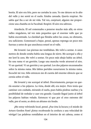 bestia. El aire era frío, pero no cortaba la cara. Yo me detuve en lo alto
del valle y me senté en el suelo. Estaba cansada. Quería respirar. No
sabía qué iba a ser de mi vida. Tal vez, conjeturé, alguien me propor-
cione una chamba en la Facultad. Respiré. El aire era sabroso.

     Atardecía. El sol comenzaba a ponerse mucho más allá, en otros
valles singulares, tal vez más pequeños que el enorme valle que yo
había encontrado. La claridad que flotaba sobre las cosas, no obstante,
era suficiente. Comenzaré a bajar, pensé, apenas reponga un poco mis
fuerzas y antes de que anochezca estaré en el valle.

     Me levanté. Las piernas me temblaban. Me volví a sentar. A unos
metros de donde estaba había una lengua de nieve. Me acerqué a ella y
me lavé la cara. Me volví a sentar. Un poco más abajo había un árbol.
En una rama vi un gorrión. Luego una mancha verde atravesó el aire.
Vi un quetzal. Vi un gorrión y un quetzal. Los dos pájaros encaramados
sobre la misma rama. Mis labios partidos susurraron: la misma rama.
Escuché mi voz. Sólo entonces me di cuenta del enorme silencio que se
cernía sobre el valle.

     Me levanté y me acerqué al árbol. Discretamente, porque no que-
ría asustar a los pájaros. La vista, desde allí, era mejor. Pero tenía que
caminar con cuidado, mirando el suelo, pues había piedras sueltas y la
posibilidad de resbalar y caer era grande. Cuando llegué junto al árbol
los pájaros habían volado. Entonces vi que por el otro extremo del
valle, por el oeste, se abría un abismo sin fondo.

     ¿Me estoy volviendo loca?, pensé. ¿Fue ésta la locura y el miedo de
Arturo Gordon Pym? ¿Estoy recobrando la cordura a una velocidad de
vértigo? Las palabras restallaban en el interior de mi cabeza, como si

                                   134
 