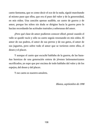 canto fantasma, que es como decir el eco de la nada, siguió marchando
al mismo paso que ellos, que era el paso del valor y de la generosidad,
en mis oídos. Una canción apenas audible, un canto de guerra y de
amor, porque los niños sin duda se dirigían hacia la guerra pero lo
hacían recordando las actitudes teatrales y soberanas del amor.

     ¿Pero qué clase de amor pudieron conocer ellos?, pensé cuando el
valle se quedó vacío y sólo su canto seguía resonando en mis oídos. El
amor de sus padres, el amor de sus perros y de sus gatos, el amor de
sus juguetes, pero sobre todo el amor que se tuvieron entre ellos, el
deseo y el placer.

     Y aunque el canto que escuché hablaba de la guerra, de las haza-
ñas heroicas de una generación entera de jóvenes latinoamericanos
sacrificados, yo supe que por encima de todo hablaba del valor y de los
espejos, del deseo y del placer.

     Y ese canto es nuestro amuleto.



                                            Blanes, septiembre de 1998




                                   138
 