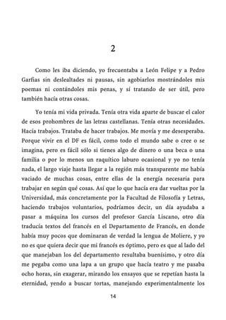 2

     Como les iba diciendo, yo frecuentaba a León Felipe y a Pedro
Garfias sin deslealtades ni pausas, sin agobiarlos mostrándoles mis
poemas ni contándoles mis penas, y sí tratando de ser útil, pero
también hacía otras cosas.

     Yo tenía mi vida privada. Tenía otra vida aparte de buscar el calor
de esos prohombres de las letras castellanas. Tenía otras necesidades.
Hacía trabajos. Trataba de hacer trabajos. Me movía y me desesperaba.
Porque vivir en el DF es fácil, como todo el mundo sabe o cree o se
imagina, pero es fácil sólo si tienes algo de dinero o una beca o una
familia o por lo menos un raquítico laburo ocasional y yo no tenía
nada, el largo viaje hasta llegar a la región más transparente me había
vaciado de muchas cosas, entre ellas de la energía necesaria para
trabajar en según qué cosas. Así que lo que hacía era dar vueltas por la
Universidad, más concretamente por la Facultad de Filosofía y Letras,
haciendo trabajos voluntarios, podríamos decir, un día ayudaba a
pasar a máquina los cursos del profesor García Liscano, otro día
traducía textos del francés en el Departamento de Francés, en donde
había muy pocos que dominaran de verdad la lengua de Moliere, y yo
no es que quiera decir que mi francés es óptimo, pero es que al lado del
que manejaban los del departamento resultaba buenísimo, y otro día
me pegaba como una lapa a un grupo que hacía teatro y me pasaba
ocho horas, sin exagerar, mirando los ensayos que se repetían hasta la
eternidad, yendo a buscar tortas, manejando experimentalmente los

                                  14
 