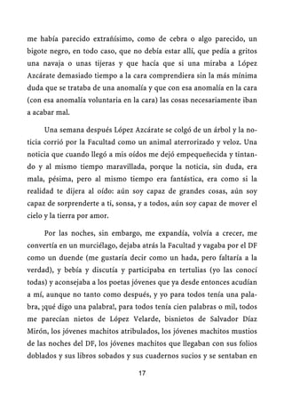 me había parecido extrañísimo, como de cebra o algo parecido, un
bigote negro, en todo caso, que no debía estar allí, que pedía a gritos
una navaja o unas tijeras y que hacía que si una miraba a López
Azcárate demasiado tiempo a la cara comprendiera sin la más mínima
duda que se trataba de una anomalía y que con esa anomalía en la cara
(con esa anomalía voluntaria en la cara) las cosas necesariamente iban
a acabar mal.

     Una semana después López Azcárate se colgó de un árbol y la no-
ticia corrió por la Facultad como un animal aterrorizado y veloz. Una
noticia que cuando llegó a mis oídos me dejó empequeñecida y tintan-
do y al mismo tiempo maravillada, porque la noticia, sin duda, era
mala, pésima, pero al mismo tiempo era fantástica, era como si la
realidad te dijera al oído: aún soy capaz de grandes cosas, aún soy
capaz de sorprenderte a ti, sonsa, y a todos, aún soy capaz de mover el
cielo y la tierra por amor.

     Por las noches, sin embargo, me expandía, volvía a crecer, me
convertía en un murciélago, dejaba atrás la Facultad y vagaba por el DF
como un duende (me gustaría decir como un hada, pero faltaría a la
verdad), y bebía y discutía y participaba en tertulias (yo las conocí
todas) y aconsejaba a los poetas jóvenes que ya desde entonces acudían
a mí, aunque no tanto como después, y yo para todos tenía una pala-
bra, ¡qué digo una palabra!, para todos tenía cien palabras o mil, todos
me parecían nietos de López Velarde, bisnietos de Salvador Díaz
Mirón, los jóvenes machitos atribulados, los jóvenes machitos mustios
de las noches del DF, los jóvenes machitos que llegaban con sus folios
doblados y sus libros sobados y sus cuadernos sucios y se sentaban en

                                  17
 