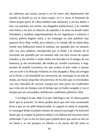 las cafeterías que nunca cierran o en los bares más deprimentes del
mundo en donde yo era la única mujer, yo y a veces el fantasma de
Lilian Serpas (pero de Lilian hablaré más adelante), y me los daban a
leer, sus poemas, sus versos, sus ahogadas traducciones, y yo tomaba
esos folios y los leía en silencio, de espaldas a la mesa en donde todos
brindaban y trataban angustiosamente de ser ingeniosos o irónicos o
cínicos, pobres ángeles míos, y me sumergía en esas palabras (me
gustaría decir flujo verbal, pero faltaría a la verdad, allí no había flujo
verbal sino balbuceos) hasta la médula, me quedaba por un instante
sola con esas palabras entorpecidas por el brillo y la tristeza de la
juventud, me quedaba por un instante sola con esos trozos de espejo
trizados, y me miraba o mejor dicho me buscaba en el azogue de esa
baratura, ¡y me encontraba!, allí estaba yo, Auxilio Lacouture, o frag-
mentos de Auxilio Lacouture, los ojos azules, el pelo rubio y canoso
con un corte a lo Príncipe Valiente, la cara alargada y flaca, las arrugas
en la frente, y mi mismidad me estremecía, me sumergía en un mar de
dudas, me hacía sospechar del porvenir, de los días que se avecinaban
con una velocidad de crucero, aunque por otra parte me confirmaba
que vivía con mi tiempo, con el tiempo que yo había escogido y con el
tiempo que me circundaba, tembloroso, cambiante, pletórico, feliz.

     Y así llegué al año 1968. O el año 1968 llegó a mí. Yo ahora podría
decir que lo presentí. Yo ahora podría decir que tuve una corazonada
feroz y que no me pilló desprevenida. Lo auguré, lo intuí, lo sospeché,
lo remusgué desde el primer minuto de enero; lo presagié y lo barrunté
desde que se rompió la primera piñata (y la última) del inocente enero
enfiestado. Y por si eso no fuera poco podría decir que sentí su olor en
los bares y en los parques en febrero o en marzo del 68, sentí su

                                    18
 