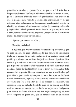 producirnos asombro o espanto. De hecho, gracias a Pedro Garfias, a
los poemas de Pedro Garfias y a mi inveterado vicio de leer en el baño,
yo fui la última en enterarse de que los granaderos habían entrado, de
que el ejército había violado la autonomía universitaria, y de que
mientras mis pupilas recorrían los versos de aquel español muerto en
el exilio los soldados y los granaderos estaban deteniendo y cacheando
y pegándole a todo el que encontraban delante sin que importara sexo
o edad, condición civil o status adquirido (o regalado) en el intrincado
mundo de las jerarquías universitarias.

     Digamos que yo sentí un ruido.

     ¡Un ruido en el alma!

     Y digamos que después el ruido fue creciendo y creciendo y que
ya para entonces yo presté atención a lo que pasaba, oí que alguien
tiraba de la cadena de un water vecino, sentí un portazo, pasos en el
pasillo, y el clamor que subía de los jardines, de ese césped tan bien
cuidado que enmarca la Facultad como un mar verde a una isla siem-
pre dispuesta a las confidencias y al amor. Y entonces la burbuja de la
poesía de Pedro Garfias hizo blip y cerré el libro y me levanté, tiré de la
cadena, abrí la puerta, hice un comentario en voz alta, dije che, qué
pasa afuera, pero nadie me respondió, todas las usuarias del baño
habían desaparecido, dije che, ¿no hay nadie?, sabiendo de antemano
que nadie me iba a contestar, no sé si conocen la sensación, una
sensación como de película de miedo, pero no de esas en donde las
mujeres son sonsas sino de esas en donde las mujeres son inteligentes
y valientes o en donde al menos hay una mujer inteligente y valiente
que de repente se queda sola, que de repente entra en un edificio

                                    20
 