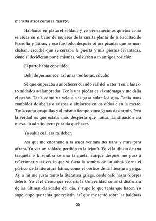 moneda atroz como la muerte.

     Hablando en plata: el soldado y yo permanecimos quietos como
estatuas en el baño de mujeres de la cuarta planta de la Facultad de
Filosofía y Letras, y eso fue todo, después oí sus pisadas que se mar-
chaban, escuché que se cerraba la puerta y mis piernas levantadas,
como si decidieran por sí mismas, volvieron a su antigua posición.

     El parto había concluido.

     Debí de permanecer así unas tres horas, calculo.

     Sé que empezaba a anochecer cuando salí del wáter. Tenía las ex-
tremidades acalambradas. Tenía una piedra en el estómago y me dolía
el pecho. Tenía como un velo o una gasa sobre los ojos. Tenía unos
zumbidos de abejas o avispas o abejorros en los oídos o en la mente.
Tenía como cosquillas y al mismo tiempo como ganas de dormir. Pero
la verdad es que estaba más despierta que nunca. La situación era
nueva, lo admito, pero yo sabía qué hacer.

     Yo sabía cuál era mi deber.

     Así que me encaramé a la única ventana del baño y miré para
afuera. Yo vi a un soldado perdido en la lejanía. Yo vi la silueta de una
tanqueta o la sombra de una tanqueta, aunque después me puse a
reflexionar y tal vez lo que vi fuera la sombra de un árbol. Corno el
pórtico de la literatura latina, como el pórtico de la literatura griega.
Ay, a mí me gusta tanto la literatura griega, desde Safo hasta Giorgos
Seferis. Yo vi el viento que recorría la Universidad como si disfrutara
de las últimas claridades del día. Y supe lo que tenía que hacer. Yo
supe. Supe que tenía que resistir. Así que me senté sobre las baldosas

                                   25
 
