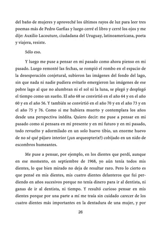 del baño de mujeres y aproveché los últimos rayos de luz para leer tres
poemas más de Pedro Garfias y luego cerré el libro y cerré los ojos y me
dije: Auxilio Lacouture, ciudadana del Uruguay, latinoamericana, poeta
y viajera, resiste.

      Sólo eso.

      Y luego me puse a pensar en mi pasado como ahora pienso en mi
pasado. Luego remonté las fechas, se rompió el rombo en el espacio de
la desesperación conjetural, subieron las imágenes del fondo del lago,
sin que nada ni nadie pudiera evitarlo emergieron las imágenes de ese
pobre lago al que no alumbran ni el sol ni la luna, se plegó y desplegó
el tiempo como un sueño. El año 68 se convirtió en el año 64 y en el año
60 y en el año 56. Y también se convirtió en el año 70 y en el año 73 y en
el año 75 y 76. Como si me hubiera muerto y contemplara los años
desde una perspectiva inédita. Quiero decir: me puse a pensar en mi
pasado como si pensara en mi presente y en mi futuro y en mi pasado,
todo revuelto y adormilado en un solo huevo tibio, un enorme huevo
de no sé qué pájaro interior (¿un arqueopterix?) cobijado en un nido de
escombros humeantes.

      Me puse a pensar, por ejemplo, en los dientes que perdí, aunque
en ese momento, en septiembre de 1968, yo aún tenía todos mis
dientes, lo que bien mirado no deja de resultar raro. Pero lo cierto es
que pensé en mis dientes, mis cuatro dientes delanteros que fui per-
diendo en años sucesivos porque no tenía dinero para ir al dentista, ni
ganas de ir al dentista, ni tiempo. Y resultó curioso pensar en mis
dientes porque por una parte a mí me traía sin cuidado carecer de los
cuatro dientes más importantes en la dentadura de una mujer, y por

                                   26
 