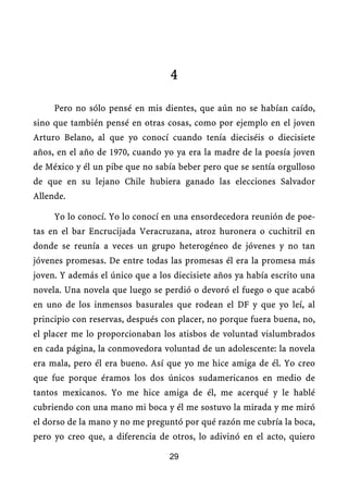 4

     Pero no sólo pensé en mis dientes, que aún no se habían caído,
sino que también pensé en otras cosas, como por ejemplo en el joven
Arturo Belano, al que yo conocí cuando tenía dieciséis o diecisiete
años, en el año de 1970, cuando yo ya era la madre de la poesía joven
de México y él un pibe que no sabía beber pero que se sentía orgulloso
de que en su lejano Chile hubiera ganado las elecciones Salvador
Allende.

     Yo lo conocí. Yo lo conocí en una ensordecedora reunión de poe-
tas en el bar Encrucijada Veracruzana, atroz huronera o cuchitril en
donde se reunía a veces un grupo heterogéneo de jóvenes y no tan
jóvenes promesas. De entre todas las promesas él era la promesa más
joven. Y además el único que a los diecisiete años ya había escrito una
novela. Una novela que luego se perdió o devoró el fuego o que acabó
en uno de los inmensos basurales que rodean el DF y que yo leí, al
principio con reservas, después con placer, no porque fuera buena, no,
el placer me lo proporcionaban los atisbos de voluntad vislumbrados
en cada página, la conmovedora voluntad de un adolescente: la novela
era mala, pero él era bueno. Así que yo me hice amiga de él. Yo creo
que fue porque éramos los dos únicos sudamericanos en medio de
tantos mexicanos. Yo me hice amiga de él, me acerqué y le hablé
cubriendo con una mano mi boca y él me sostuvo la mirada y me miró
el dorso de la mano y no me preguntó por qué razón me cubría la boca,
pero yo creo que, a diferencia de otros, lo adivinó en el acto, quiero

                                  29
 