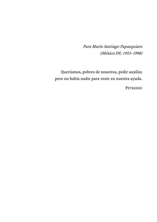 Para Mario Santiago Papasquiaro
                        (México DF, 1953–1998)



   Queríamos, pobres de nosotros, pedir auxilio;
pero no había nadie para venir en nuestra ayuda.

                                      PETRONIO
 