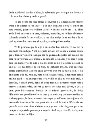 decir adivinó el motivo último, la soberanía postrera que me llevaba a
cubrirme los labios, y no le importó.

     Yo esa noche me hice amiga de él, pese a la diferencia de edades,
¡pese a la diferencia de todo! Yo le dije, semanas después, quién era
Ezra Pound, quién era William Carlos Williams, quién era T. S. Eliot.
Yo lo llevé una vez a su casa, enfermo, borracho, yo lo llevé abrazado,
colgando de mis flacas espaldas, y me hice amiga de su madre y de su
padre y de su hermana tan simpática, tan simpáticos todos.

     Yo lo primero que le dije a su madre fue: señora, yo no me he
acostado con su hijo. A mí me gusta ser así, ser franca y sincera con la
gente franca y sincera (aunque me he ganado disgustos sin cuento por
esta mi inveterada costumbre). Yo levanté las manos y sonreí y luego
bajé las manos y se lo dije y ella me miró como si acabara de salir de
uno de los cuadernos de su hijo, de Arturito Belano, que entonces
estaba durmiendo la mona en la caverna que era su habitación. Y ella
dijo: claro que no, Auxilio, pero no me digas señora, si tenemos casi la
misma edad. Y yo enarqué una ceja y fijé en ella mi ojo más azul, el
derecho, y pensé: pero, nena, si tiene razón, si debemos tener más o
menos la misma edad, tal vez yo fuera tres años más joven, o dos, o
uno, pero básicamente éramos de la misma generación, la única
diferencia era que ella tenía una casa y un trabajo y cada mes recibía su
sueldo y yo no, la única diferencia era que yo salía con gente joven y la
madre de Arturito salía con gente de su edad, la única diferencia era
que ella tenía dos hijos adolescentes y yo no tenía ninguno, pero eso
tampoco importaba porque por aquellas fechas yo también tenía, a mi
manera, cientos de hijos.

                                   30
 