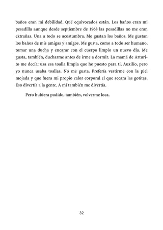 baños eran mi debilidad. Qué equivocados están. Los baños eran mi
pesadilla aunque desde septiembre de 1968 las pesadillas no me eran
extrañas. Una a todo se acostumbra. Me gustan los baños. Me gustan
los baños de mis amigas y amigos. Me gusta, como a todo ser humano,
tomar una ducha y encarar con el cuerpo limpio un nuevo día. Me
gusta, también, ducharme antes de irme a dormir. La mamá de Arturi-
to me decía: usa esa toalla limpia que he puesto para ti, Auxilio, pero
yo nunca usaba toallas. No me gusta. Prefería vestirme con la piel
mojada y que fuera mi propio calor corporal el que secara las gotitas.
Eso divertía a la gente. A mí también me divertía.

     Pero hubiera podido, también, volverme loca.




                                   32
 