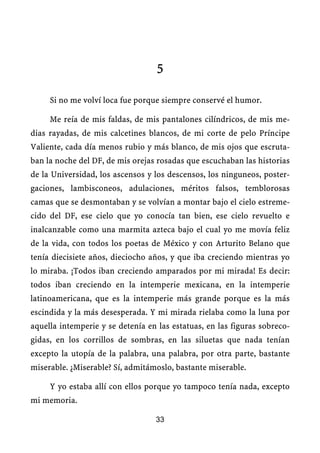 5

     Si no me volví loca fue porque siempre conservé el humor.

     Me reía de mis faldas, de mis pantalones cilíndricos, de mis me-
dias rayadas, de mis calcetines blancos, de mi corte de pelo Príncipe
Valiente, cada día menos rubio y más blanco, de mis ojos que escruta-
ban la noche del DF, de mis orejas rosadas que escuchaban las historias
de la Universidad, los ascensos y los descensos, los ninguneos, poster-
gaciones, lambisconeos, adulaciones, méritos falsos, temblorosas
camas que se desmontaban y se volvían a montar bajo el cielo estreme-
cido del DF, ese cielo que yo conocía tan bien, ese cielo revuelto e
inalcanzable como una marmita azteca bajo el cual yo me movía feliz
de la vida, con todos los poetas de México y con Arturito Belano que
tenía diecisiete años, dieciocho años, y que iba creciendo mientras yo
lo miraba. ¡Todos iban creciendo amparados por mi mirada! Es decir:
todos iban creciendo en la intemperie mexicana, en la intemperie
latinoamericana, que es la intemperie más grande porque es la más
escindida y la más desesperada. Y mi mirada rielaba como la luna por
aquella intemperie y se detenía en las estatuas, en las figuras sobreco-
gidas, en los corrillos de sombras, en las siluetas que nada tenían
excepto la utopía de la palabra, una palabra, por otra parte, bastante
miserable. ¿Miserable? Sí, admitámoslo, bastante miserable.

     Y yo estaba allí con ellos porque yo tampoco tenía nada, excepto
mi memoria.

                                  33
 