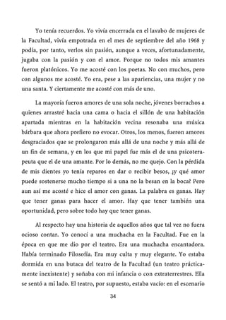 Yo tenía recuerdos. Yo vivía encerrada en el lavabo de mujeres de
la Facultad, vivía empotrada en el mes de septiembre del año 1968 y
podía, por tanto, verlos sin pasión, aunque a veces, afortunadamente,
jugaba con la pasión y con el amor. Porque no todos mis amantes
fueron platónicos. Yo me acosté con los poetas. No con muchos, pero
con algunos me acosté. Yo era, pese a las apariencias, una mujer y no
una santa. Y ciertamente me acosté con más de uno.

     La mayoría fueron amores de una sola noche, jóvenes borrachos a
quienes arrastré hacia una cama o hacia el sillón de una habitación
apartada mientras en la habitación vecina resonaba una música
bárbara que ahora prefiero no evocar. Otros, los menos, fueron amores
desgraciados que se prolongaron más allá de una noche y más allá de
un fin de semana, y en los que mi papel fue más el de una psicotera-
peuta que el de una amante. Por lo demás, no me quejo. Con la pérdida
de mis dientes yo tenía reparos en dar o recibir besos, ¿y qué amor
puede sostenerse mucho tiempo si a una no la besan en la boca? Pero
aun así me acosté e hice el amor con ganas. La palabra es ganas. Hay
que tener ganas para hacer el amor. Hay que tener también una
oportunidad, pero sobre todo hay que tener ganas.

     Al respecto hay una historia de aquellos años que tal vez no fuera
ocioso contar. Yo conocí a una muchacha en la Facultad. Fue en la
época en que me dio por el teatro. Era una muchacha encantadora.
Había terminado Filosofía. Era muy culta y muy elegante. Yo estaba
dormida en una butaca del teatro de la Facultad (un teatro práctica-
mente inexistente) y soñaba con mi infancia o con extraterrestres. Ella
se sentó a mi lado. El teatro, por supuesto, estaba vacío: en el escenario

                                   34
 