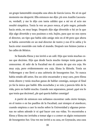 un grupo lamentable ensayaba una obra de García Lorca. No sé en qué
momento me desperté. Ella entonces me dijo: ¿tú eres Auxilio Lacoutu-
re, verdad?, y me lo dijo con tanta calidez que a mí en el acto me
resultó simpática. Tenía la voz un poco ronca, el pelo negro, peinado
hacia atrás, no muy largo. Después dijo algo divertido o fui yo la que
dijo algo divertido y nos pusimos a reír, bajito, para que no nos oyera
el director, un tipo que había sido amigo mío en el 68 pero que ahora
se había convertido en un mal director de teatro y eso él lo sabía y lo
hacía estar resentido con todo el mundo. Después nos fuimos juntas a
las calles de México.

     Se llamaba Elena y me invitó a un café. Dijo que tenía muchas co-
sas que decirme. Dijo que desde hacía mucho tiempo tenía ganas de
conocerme. Al salir de la Facultad me di cuenta de que era coja. No
muy coja, pero evidentemente era coja. Elena la filósofa. Tenía un
Volkswagen y me llevó a una cafetería de Insurgentes Sur. Yo nunca
había estado allí antes. Era un sitio encantador y muy caro, pero Elena
tenía dinero y tenía muchas ganas de hablar conmigo, aunque al final
yo fui la única que habló. Ella escuchaba y se reía y parecía feliz de la
vida, pero no habló mucho. Cuando nos separamos, pensé: ¿qué era lo
que tenía que decirme?, ¿de qué quería hablar conmigo?

     A partir de entonces nos solíamos encontrar cada cierto tiempo,
en el teatro o en los pasillos de la Facultad, casi siempre al atardecer,
cuando empieza a caer la noche sobre la Universidad y algunas perso-
nas no saben adonde ir ni qué hacer con sus vidas. Yo encontraba a
Elena y Elena me invitaba a tomar algo o a comer en algún restaurante
de Insurgentes Sur. Una vez me invitó a su casa, en Coyoacán, una casa

                                   35
 