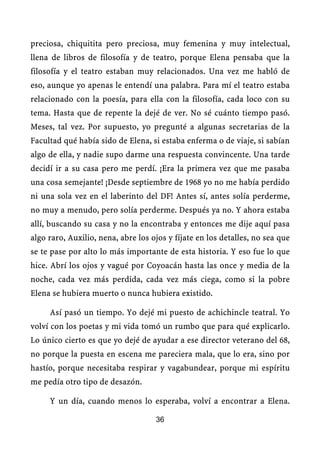 preciosa, chiquitita pero preciosa, muy femenina y muy intelectual,
llena de libros de filosofía y de teatro, porque Elena pensaba que la
filosofía y el teatro estaban muy relacionados. Una vez me habló de
eso, aunque yo apenas le entendí una palabra. Para mí el teatro estaba
relacionado con la poesía, para ella con la filosofía, cada loco con su
tema. Hasta que de repente la dejé de ver. No sé cuánto tiempo pasó.
Meses, tal vez. Por supuesto, yo pregunté a algunas secretarias de la
Facultad qué había sido de Elena, si estaba enferma o de viaje, si sabían
algo de ella, y nadie supo darme una respuesta convincente. Una tarde
decidí ir a su casa pero me perdí. ¡Era la primera vez que me pasaba
una cosa semejante! ¡Desde septiembre de 1968 yo no me había perdido
ni una sola vez en el laberinto del DF! Antes sí, antes solía perderme,
no muy a menudo, pero solía perderme. Después ya no. Y ahora estaba
allí, buscando su casa y no la encontraba y entonces me dije aquí pasa
algo raro, Auxilio, nena, abre los ojos y fíjate en los detalles, no sea que
se te pase por alto lo más importante de esta historia. Y eso fue lo que
hice. Abrí los ojos y vagué por Coyoacán hasta las once y media de la
noche, cada vez más perdida, cada vez más ciega, como si la pobre
Elena se hubiera muerto o nunca hubiera existido.

     Así pasó un tiempo. Yo dejé mi puesto de achichincle teatral. Yo
volví con los poetas y mi vida tomó un rumbo que para qué explicarlo.
Lo único cierto es que yo dejé de ayudar a ese director veterano del 68,
no porque la puesta en escena me pareciera mala, que lo era, sino por
hastío, porque necesitaba respirar y vagabundear, porque mi espíritu
me pedía otro tipo de desazón.

     Y un día, cuando menos lo esperaba, volví a encontrar a Elena.

                                    36
 
