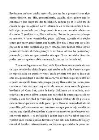 llevábamos un buen trecho recorrido, que me iba a presentar a un tipo
extraordinario, eso dijo, extraordinario, Auxilio, dijo, quiero que lo
conozcas y que luego me des tu opinión, aunque yo en el acto me di
cuenta de que mi opinión no le interesaba en lo más mínimo. Y tam-
bién dijo: después de que te lo presente, te vas, que necesito hablar con
él a solas. Y yo dije claro, Elena, cómo no. Tú me lo presentas y luego
yo me voy. A buen entendedor, pocas palabras. Además esta noche
tengo que hacer. ¿Qué tienes que hacer?, dijo ella. Tengo que ver a los
poetas de la calle Bucareli, dije yo. Y entonces nos reímos como tontas
y casi estrellamos el coche, pero yo en mi fuero interno iba pensando y
pensando y cada vez que pensaba veía que Elena no estaba bien, sin
poder precisar qué era, objetivamente, lo que me hacía verla así.

     Y en ésas llegamos a un local de la Zona Rosa, una especie de tas-
ca cuyo nombre he olvidado pero que estaba en la calle Varsovia y que
se especializaba en quesos y vinos, era la primera vez que yo iba a un
sitio así, quiero decir a un sitio tan caro, y la verdad es que me entró de
repente un apetito tremendo, porque yo soy flaca entre las flacas, pero
cuando se trata de comer soy capaz de comportarme como la glotona
irredenta del Cono Sur, como la Emily Dickinson de la bulimia, más
todavía si te ponen sobre la mesa una variedad de quesos que es de no
creerlo, y una variedad de vinos que te hacen temblar de los pies a la
cabeza. No sé qué cara debí de poner, pero Elena se compadeció de mí
y me dijo quédate a comer con nosotros, aunque por lo bajo me dio un
codazo que significaba: quédate a comer con nosotros pero luego te vas
con viento fresco. Y yo me quedé a comer con ellos y a beber con ellos
y probé unos quince quesos diferentes y me bebí una botella de Rioja y
conocí al hombre extraordinario, un italiano que estaba de paso por

                                    38
 