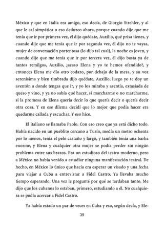 México y que en Italia era amigo, eso decía, de Giorgio Strehler, y al
que le caí simpática o eso deduzco ahora, porque cuando dije que me
tenía que ir por primera vez, él dijo quédate, Auxilio, qué prisa tienes, y
cuando dije que me tenía que ir por segunda vez, él dijo no te vayas,
mujer de conversación portentosa (lo dijo tal cual), la noche es joven, y
cuando dije que me tenía que ir por tercera vez, él dijo basta ya de
tantos remilgos, Auxilio, ¿acaso Elena y yo te hemos ofendido?, y
entonces Elena me dio otro codazo, por debajo de la mesa, y su voz
serenísima y bien timbrada dijo quédate, Auxilio, luego yo te doy un
aventón a donde tengas que ir, y yo los miraba y asentía, extasiada de
queso y vino, y ya no sabía qué hacer, si marcharme o no marcharme,
si la promesa de Elena quería decir lo que quería decir o quería decir
otra cosa. Y en ese dilema decidí que lo mejor que podía hacer era
quedarme callada y escuchar. Y eso hice.

     El italiano se llamaba Paolo. Con eso creo que ya está dicho todo.
Había nacido en un pueblito cercano a Turín, medía un metro ochenta
por lo menos, tenía el pelo castaño y largo, y también tenía una barba
enorme, y Elena y cualquier otra mujer se podía perder sin ningún
problema entre sus brazos. Era un estudioso del teatro moderno, pero
a México no había venido a estudiar ninguna manifestación teatral. De
hecho, en México lo único que hacía era esperar un visado y una fecha
para viajar a Cuba a entrevistar a Fidel Castro. Ya llevaba mucho
tiempo esperando. Una vez le pregunté por qué se tardaban tanto. Me
dijo que los cubanos lo estaban, primero, estudiando a él. No cualquie-
ra se podía acercar a Fidel Castro.

     Ya había estado un par de veces en Cuba y eso, según decía, y Ele-

                                      39
 