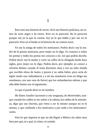 1

     Ésta será una historia de terror. Será una historia policíaca, un re-
lato de serie negra y de terror. Pero no lo parecerá. No lo parecerá
porque soy yo la que lo cuenta. Soy yo la que habla y por eso no lo
parecerá. Pero en el fondo es la historia de un crimen atroz.

     Yo soy la amiga de todos los mexicanos. Podría decir: soy la ma-
dre de la poesía mexicana, pero mejor no lo digo. Yo conozco a todos
los poetas y todos los poetas me conocen a mí. Así que podría decirlo.
Podría decir: soy la madre y corre un céfiro de la chingada desde hace
siglos, pero mejor no lo digo. Podría decir, por ejemplo: yo conocí a
Arturito Belano cuando él tenía diecisiete años y era un niño tímido
que escribía obras de teatro y poesía y no sabía beber, pero sería de
algún modo una redundancia y a mí me enseñaron (con un látigo me
enseñaron, con una vara de fierro) que las redundancias sobran y que
sólo debe bastar con el argumento.

     Lo que sí puedo decir es mi nombre.

     Me llamo Auxilio Lacouture y soy uruguaya, de Montevideo, aun-
que cuando los caldos se me suben a la cabeza, los caldos de la extrañe-
za, digo que soy charrúa, que viene a ser lo mismo aunque no es lo
mismo, y que confunde a los mexicanos y por ende a los latinoameri-
canos.

     Pero lo que importa es que un día llegué a México sin saber muy
bien por qué, ni a qué, ni cómo, ni cuándo.

                                     4
 