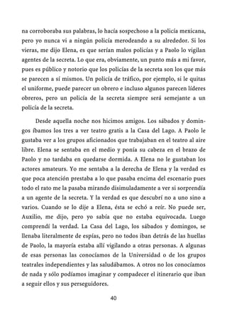 na corroboraba sus palabras, lo hacía sospechoso a la policía mexicana,
pero yo nunca vi a ningún policía merodeando a su alrededor. Si los
vieras, me dijo Elena, es que serían malos policías y a Paolo lo vigilan
agentes de la secreta. Lo que era, obviamente, un punto más a mi favor,
pues es público y notorio que los policías de la secreta son los que más
se parecen a sí mismos. Un policía de tráfico, por ejemplo, si le quitas
el uniforme, puede parecer un obrero e incluso algunos parecen líderes
obreros, pero un policía de la secreta siempre será semejante a un
policía de la secreta.

     Desde aquella noche nos hicimos amigos. Los sábados y domin-
gos íbamos los tres a ver teatro gratis a la Casa del Lago. A Paolo le
gustaba ver a los grupos aficionados que trabajaban en el teatro al aire
libre. Elena se sentaba en el medio y ponía su cabeza en el brazo de
Paolo y no tardaba en quedarse dormida. A Elena no le gustaban los
actores amateurs. Yo me sentaba a la derecha de Elena y la verdad es
que poca atención prestaba a lo que pasaba encima del escenario pues
todo el rato me la pasaba mirando disimuladamente a ver si sorprendía
a un agente de la secreta. Y la verdad es que descubrí no a uno sino a
varios. Cuando se lo dije a Elena, ésta se echó a reír. No puede ser,
Auxilio, me dijo, pero yo sabía que no estaba equivocada. Luego
comprendí la verdad. La Casa del Lago, los sábados y domingos, se
llenaba literalmente de espías, pero no todos iban detrás de las huellas
de Paolo, la mayoría estaba allí vigilando a otras personas. A algunas
de esas personas las conocíamos de la Universidad o de los grupos
teatrales independientes y las saludábamos. A otros no los conocíamos
de nada y sólo podíamos imaginar y compadecer el itinerario que iban
a seguir ellos y sus perseguidores.

                                      40
 