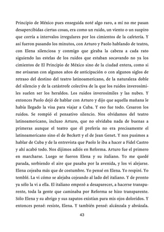Principio de México pues enseguida noté algo raro, a mí no me pasan
desapercibidas ciertas cosas, era como un ruido, un viento o un suspiro
que corría a intervalos irregulares por los cimientos de la cafetería. Y
así fueron pasando los minutos, con Arturo y Paolo hablando de teatro,
con Elena silenciosa y conmigo que giraba la cabeza a cada rato
siguiendo las estelas de los ruidos que estaban socavando no ya los
cimientos de El Principio de México sino de la ciudad entera, como si
me avisaran con algunos años de anticipación o con algunos siglos de
retraso del destino del teatro latinoamericano, de la naturaleza doble
del silencio y de la catástrofe colectiva de la que los ruidos inverosími-
les suelen ser los heraldos. Los ruidos inverosímiles y las nubes. Y
entonces Paolo dejó de hablar con Arturo y dijo que aquella mañana le
había llegado la visa para viajar a Cuba. Y eso fue todo. Cesaron los
ruidos. Se rompió el pensativo silencio. Nos olvidamos del teatro
latinoamericano, incluso Arturo, que no olvidaba nada de buenas a
primeras aunque el teatro que él prefería no era precisamente el
latinoamericano sino el de Beckett y el de Jean Genet. Y nos pusimos a
hablar de Cuba y de la entrevista que Paolo le iba a hacer a Fidel Castro
y ahí acabó todo. Nos dijimos adiós en Reforma. Arturo fue el primero
en marcharse. Luego se fueron Elena y su italiano. Yo me quedé
parada, sorbiendo el aire que pasaba por la avenida, y los vi alejarse.
Elena cojeaba más que de costumbre. Yo pensé en Elena. Yo respiré. Yo
temblé. La vi cómo se alejaba cojeando al lado del italiano. Y de pronto
ya sólo la vi a ella. El italiano empezó a desaparecer, a hacerse transpa-
rente, toda la gente que caminaba por Reforma se hizo transparente.
Sólo Elena y su abrigo y sus zapatos existían para mis ojos doloridos. Y
entonces pensé: resiste, Elena. Y también pensé: alcánzala y abrázala.

                                   43
 