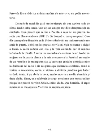 Pero ella iba a vivir sus últimas noches de amor y yo no podía moles-
tarla.

         Después de aquel día pasó mucho tiempo sin que supiera nada de
Elena. Nadie sabía nada. Uno de sus amigos me dijo: desaparecida en
combate. Otro: parece que se fue a Puebla, a casa de sus padres. Yo
sabía que Elena estaba en el DF. Un día busqué su casa y me perdí. Otro
día conseguí su dirección en la Universidad y fui en taxi pero nadie me
abrió la puerta. Volví con los poetas, volví a mi vida nocturna y olvidé
a Elena. A veces soñaba con ella y la veía cojeando por el campus
infinito de la UNAM. A veces me asomaba a la ventana de mi lavabo de
mujeres en la cuarta planta y la veía acercarse a la Facultad en medio
de un remolino de transparencias. A veces me quedaba dormida sobre
las baldosas del suelo y oía sus pasos que subían las escaleras, como si
viniera a rescatarme, como si viniera a decirme perdona por haber
tardado tanto. Y yo abría la boca, medio muerta o medio dormida, y
decía chido, Elena, una palabreja de argot mexicano que nunca utilizo
porque me parece horrible. Chido, chido, chido. Qué horrible. El argot
mexicano es masoquista. Y a veces es sadomasoquista.




                                    44
 