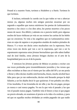 Pound ni a nuestro Yeats, tuvimos a Huidobro y a Darío. Tuvimos lo
que tuvimos.

     E incluso, estirando la cuerda con la que todos se van a ahorcar
menos yo, algunas noches mis amigos parecían encarnar por un
segundo a aquellos que nunca existieron: los poetas de Latinoamérica
muertos a los cinco o a los diez años, los poetas muertos a los pocos
meses de nacer. Era difícil, y además era o parecía inútil, pero algunas
noches de luces violáceas yo veía en sus rostros las caritas de los bebés
que no crecieron. Yo veía a los angelitos que en Latinoamérica entie-
rran en cajas de zapatos o en pequeños ataúdes de madera pintados de
blanco. Y a veces me decía: estos muchachos son la esperanza. Pero
otras veces me decía: qué van a ser la esperanza, qué van a ser la
espumeante esperanza estos jóvenes borrachines que sólo saben hablar
mal de José Emilio, estos jóvenes briagos duchos en el arte de la
hospitalidad pero no en el de la poesía.

     Y entonces los jóvenes poetas de México se ponían a recitar con
sus voces profundas pero irremisiblemente juveniles y los versos que
ellos recitaban se iban con el viento por las calles del DF y yo me ponía
a llorar y ellos decían Auxilio está borracha, ilusos, mucho alcohol hace
falta para que yo me emborrache, decían está llorando porque la dejó
fulanito, y yo los dejaba decir lo que quisieran. O me peleaba con ellos.
O los insultaba. O me levantaba de mi silla y me iba sin pagar, porque
yo nunca o casi nunca pagaba. Yo era la que veía el pasado y las que
ven el pasado nunca pagan. También veía el futuro y ésas sí que pagan
un precio elevado, en ocasiones el precio es la vida o la cordura, y para
mí que en aquellas noches olvidadas yo estaba pagando sin que nadie

                                   48
 