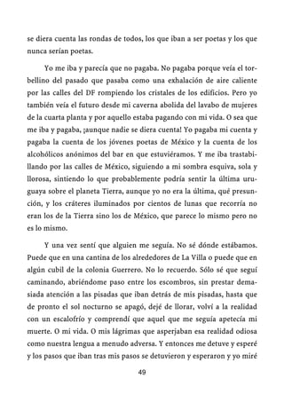 se diera cuenta las rondas de todos, los que iban a ser poetas y los que
nunca serían poetas.

     Yo me iba y parecía que no pagaba. No pagaba porque veía el tor-
bellino del pasado que pasaba como una exhalación de aire caliente
por las calles del DF rompiendo los cristales de los edificios. Pero yo
también veía el futuro desde mi caverna abolida del lavabo de mujeres
de la cuarta planta y por aquello estaba pagando con mi vida. O sea que
me iba y pagaba, ¡aunque nadie se diera cuenta! Yo pagaba mi cuenta y
pagaba la cuenta de los jóvenes poetas de México y la cuenta de los
alcohólicos anónimos del bar en que estuviéramos. Y me iba trastabi-
llando por las calles de México, siguiendo a mi sombra esquiva, sola y
llorosa, sintiendo lo que probablemente podría sentir la última uru-
guaya sobre el planeta Tierra, aunque yo no era la última, qué presun-
ción, y los cráteres iluminados por cientos de lunas que recorría no
eran los de la Tierra sino los de México, que parece lo mismo pero no
es lo mismo.

     Y una vez sentí que alguien me seguía. No sé dónde estábamos.
Puede que en una cantina de los alrededores de La Villa o puede que en
algún cubil de la colonia Guerrero. No lo recuerdo. Sólo sé que seguí
caminando, abriéndome paso entre los escombros, sin prestar dema-
siada atención a las pisadas que iban detrás de mis pisadas, hasta que
de pronto el sol nocturno se apagó, dejé de llorar, volví a la realidad
con un escalofrío y comprendí que aquel que me seguía apetecía mi
muerte. O mi vida. O mis lágrimas que asperjaban esa realidad odiosa
como nuestra lengua a menudo adversa. Y entonces me detuve y esperé
y los pasos que iban tras mis pasos se detuvieron y esperaron y yo miré

                                  49
 