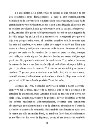 Y a esas horas de la noche pues la verdad es que ninguno de los
dos estábamos muy dicharacheros, y pese a que ocasionalmente
hablábamos de la bronca en el Encrucijada Veracruzana, más que nada
caminábamos y respirábamos, como si con la madrugada el aire del DF
se hubiera purificado, hasta que de pronto, con su voz más despreocu-
pada, Arturito dijo que se había preocupado por mí en aquel tugurio de
La Villa (ergo fue en La Villa), y entonces yo le pregunté por qué y él
dijo que porque había visto, él también, angelito mío, la sombra que
iba tras mi sombra, y yo muy suelta de cuerpo lo miré, me llevé una
mano a la boca y le dije: era la sombra de la muerte. Entonces él se rió,
porque no creía en la sombra de la muerte, pero su risa, aunque
descreída, en modo alguno fue ofensiva. Su risa era como si dijera qué
pasó, Auxilio, qué mala onda con la sombra esa. Y yo volví a llevarme
la mano a la boca y me detuve y le dije: si no hubiera sido por Julián y
por ti yo ahora estaría muerta. Y Arturito me escuchó y se puso a
caminar. Y yo me puse a caminar a su lado. Así, sin darnos cuenta,
deteniéndonos y hablando o caminando en silencio, llegamos hasta el
portal del edificio en donde yo vivía. Y eso fue todo.

     Después, en 1973, él decidió volver a su patria a hacer la revolu-
ción y yo fui la única, aparte de su familia, que lo fue a despedir a la
estación de autobuses, pues Arturito Belano se marchó por tierra, un
viaje largo, larguísimo, plagado de peligros, el viaje iniciático de todos
los pobres muchachos latinoamericanos, recorrer este continente
absurdo que entendemos mal o que de plano no entendemos. Y cuando
Arturito se asomó a la ventanilla del autobús para hacernos adiós con
la mano, no sólo su madre lloró, yo también lloré, inexplicablemente,
se me llenaron los ojos de lágrimas, corno si ese muchacho también

                                    52
 