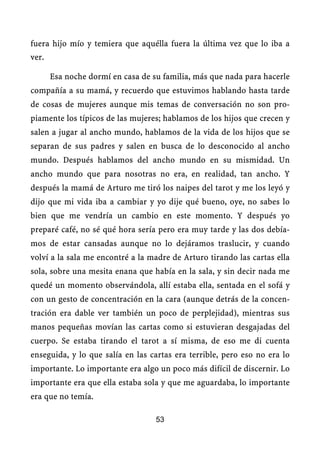 fuera hijo mío y temiera que aquélla fuera la última vez que lo iba a
ver.

       Esa noche dormí en casa de su familia, más que nada para hacerle
compañía a su mamá, y recuerdo que estuvimos hablando hasta tarde
de cosas de mujeres aunque mis temas de conversación no son pro-
piamente los típicos de las mujeres; hablamos de los hijos que crecen y
salen a jugar al ancho mundo, hablamos de la vida de los hijos que se
separan de sus padres y salen en busca de lo desconocido al ancho
mundo. Después hablamos del ancho mundo en su mismidad. Un
ancho mundo que para nosotras no era, en realidad, tan ancho. Y
después la mamá de Arturo me tiró los naipes del tarot y me los leyó y
dijo que mi vida iba a cambiar y yo dije qué bueno, oye, no sabes lo
bien que me vendría un cambio en este momento. Y después yo
preparé café, no sé qué hora sería pero era muy tarde y las dos debía-
mos de estar cansadas aunque no lo dejáramos traslucir, y cuando
volví a la sala me encontré a la madre de Arturo tirando las cartas ella
sola, sobre una mesita enana que había en la sala, y sin decir nada me
quedé un momento observándola, allí estaba ella, sentada en el sofá y
con un gesto de concentración en la cara (aunque detrás de la concen-
tración era dable ver también un poco de perplejidad), mientras sus
manos pequeñas movían las cartas como si estuvieran desgajadas del
cuerpo. Se estaba tirando el tarot a sí misma, de eso me di cuenta
enseguida, y lo que salía en las cartas era terrible, pero eso no era lo
importante. Lo importante era algo un poco más difícil de discernir. Lo
importante era que ella estaba sola y que me aguardaba, lo importante
era que no temía.

                                   53
 