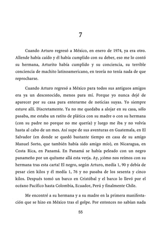 7

     Cuando Arturo regresó a México, en enero de 1974, ya era otro.
Allende había caído y él había cumplido con su deber, eso me lo contó
su hermana, Arturito había cumplido y su conciencia, su terrible
conciencia de machito latinoamericano, en teoría no tenía nada de que
reprocharse.

     Cuando Arturo regresó a México para todos sus antiguos amigos
era ya un desconocido, menos para mí. Porque yo nunca dejé de
aparecer por su casa para enterarme de noticias suyas. Yo siempre
estuve allí. Discretamente. Ya no me quedaba a alojar en su casa, sólo
pasaba, me estaba un ratito de plática con su madre o con su hermana
(con su padre no porque no me quería) y luego me iba y no volvía
hasta al cabo de un mes. Así supe de sus aventuras en Guatemala, en El
Salvador (en donde se quedó bastante tiempo en casa de su amigo
Manuel Sorto, que también había sido amigo mío), en Nicaragua, en
Costa Rica, en Panamá. En Panamá se había peleado con un negro
panameño por un quítame allá esta verja. Ay, ¡cómo nos reímos con su
hermana tras esta carta! El negro, según Arturo, medía 1, 90 y debía de
pesar cien kilos y él medía 1, 76 y no pasaba de los sesenta y cinco
kilos. Después tomó un barco en Cristóbal y el barco lo llevó por el
océano Pacífico hasta Colombia, Ecuador, Perú y finalmente Chile.

     Me encontré a su hermana y a su madre en la primera manifesta-
ción que se hizo en México tras el golpe. Por entonces no sabían nada

                                  55
 