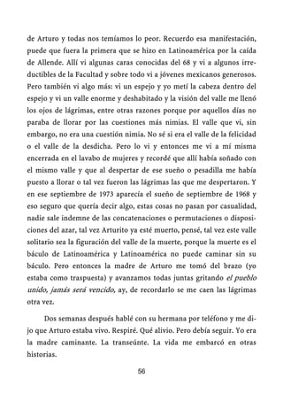 de Arturo y todas nos temíamos lo peor. Recuerdo esa manifestación,
puede que fuera la primera que se hizo en Latinoamérica por la caída
de Allende. Allí vi algunas caras conocidas del 68 y vi a algunos irre-
ductibles de la Facultad y sobre todo vi a jóvenes mexicanos generosos.
Pero también vi algo más: vi un espejo y yo metí la cabeza dentro del
espejo y vi un valle enorme y deshabitado y la visión del valle me llenó
los ojos de lágrimas, entre otras razones porque por aquellos días no
paraba de llorar por las cuestiones más nimias. El valle que vi, sin
embargo, no era una cuestión nimia. No sé si era el valle de la felicidad
o el valle de la desdicha. Pero lo vi y entonces me vi a mí misma
encerrada en el lavabo de mujeres y recordé que allí había soñado con
el mismo valle y que al despertar de ese sueño o pesadilla me había
puesto a llorar o tal vez fueron las lágrimas las que me despertaron. Y
en ese septiembre de 1973 aparecía el sueño de septiembre de 1968 y
eso seguro que quería decir algo, estas cosas no pasan por casualidad,
nadie sale indemne de las concatenaciones o permutaciones o disposi-
ciones del azar, tal vez Arturito ya esté muerto, pensé, tal vez este valle
solitario sea la figuración del valle de la muerte, porque la muerte es el
báculo de Latinoamérica y Latinoamérica no puede caminar sin su
báculo. Pero entonces la madre de Arturo me tomó del brazo (yo
estaba como traspuesta) y avanzamos todas juntas gritando el pueblo
unido, jamás será vencido, ay, de recordarlo se me caen las lágrimas
otra vez.

     Dos semanas después hablé con su hermana por teléfono y me di-
jo que Arturo estaba vivo. Respiré. Qué alivio. Pero debía seguir. Yo era
la madre caminante. La transeúnte. La vida me embarcó en otras
historias.

                                    56
 