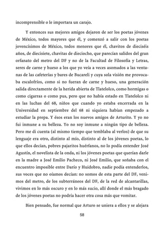 incomprensible o le importara un carajo.

     Y entonces sus mejores amigos dejaron de ser los poetas jóvenes
de México, todos mayores que él, y comenzó a salir con los poetas
jovencísimos de México, todos menores que él, chavitos de dieciséis
años, de diecisiete, chavitas de dieciocho, que parecían salidos del gran
orfanato del metro del DF y no de la Facultad de Filosofía y Letras,
seres de carne y hueso a los que yo veía a veces asomados a las venta-
nas de las cafeterías y bares de Bucareli y cuya sola visión me provoca-
ba escalofríos, como si no fueran de carne y hueso, una generación
salida directamente de la herida abierta de Tlatelolco, como hormigas o
como cigarras o como pus, pero que no había estado en Tlatelolco ni
en las luchas del 68, niños que cuando yo estaba encerrada en la
Universidad en septiembre del 68 ni siquiera habían empezado a
estudiar la prepa. Y ésos eran los nuevos amigos de Arturito. Y yo no
fui inmune a su belleza. Yo no soy inmune a ningún tipo de belleza.
Pero me di cuenta (al mismo tiempo que temblaba al verlos) de que su
lenguaje era otro, distinto al mío, distinto al de los jóvenes poetas, lo
que ellos decían, pobres pajaritos huérfanos, no lo podía entender José
Agustín, el novelista de la onda, ni los jóvenes poetas que querían darle
en la madre a José Emilio Pacheco, ni José Emilio, que soñaba con el
encuentro imposible entre Darío y Huidobro, nadie podía entenderlos,
sus voces que no oíamos decían: no somos de esta parte del DF, veni-
mos del metro, de los subterráneos del DF, de la red de alcantarillas,
vivimos en lo más oscuro y en lo más sucio, allí donde el más bragado
de los jóvenes poetas no podría hacer otra cosa más que vomitar.

     Bien pensado, fue normal que Arturo se uniera a ellos y se alejara

                                   58
 