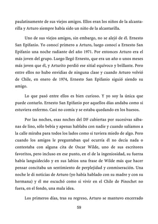 paulatinamente de sus viejos amigos. Ellos eran los niños de la alcanta-
rilla y Arturo siempre había sido un niño de la alcantarilla.

     Uno de sus viejos amigos, sin embargo, no se alejó de él. Ernesto
San Epifanio. Yo conocí primero a Arturo, luego conocí a Ernesto San
Epifanio una noche radiante del año 1971. Por entonces Arturo era el
más joven del grupo. Luego llegó Ernesto, que era un año o unos meses
más joven que él, y Arturito perdió ese sitial equívoco y brillante. Pero
entre ellos no hubo envidias de ninguna clase y cuando Arturo volvió
de Chile, en enero de 1974, Ernesto San Epifanio siguió siendo su
amigo.

     Lo que pasó entre ellos es bien curioso. Y yo soy la única que
puede contarlo. Ernesto San Epifanio por aquellos días andaba como si
estuviera enfermo. Casi no comía y se estaba quedando en los huesos.

     Por las noches, esas noches del DF cubiertas por sucesivas sába-
nas de lino, sólo bebía y apenas hablaba con nadie y cuando salíamos a
la calle miraba para todos los lados como si tuviera miedo de algo. Pero
cuando los amigos le preguntaban qué ocurría él no decía nada o
contestaba con alguna cita de Oscar Wilde, uno de sus escritores
favoritos, pero incluso en ese punto, en el de la ingeniosidad, su fuerza
había languidecido y en sus labios una frase de Wilde más que hacer
pensar concitaba un sentimiento de perplejidad y conmiseración. Una
noche le di noticias de Arturo (yo había hablado con su madre y con su
hermana) y él me escuchó como si vivir en el Chile de Pinochet no
fuera, en el fondo, una mala idea.

     Los primeros días, tras su regreso, Arturo se mantuvo encerrado

                                     59
 