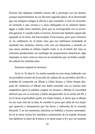 Ernesto San Epifanio también estuvo allí y participó con los demás,
aunque manteniéndose en un discreto segundo plano, de la bienvenida
que sus antiguos amigos le dieron y que consistió, si mal no recuerdo,
en invitarlo a una cerveza y a unos chilaquiles en la cafetería Quito,
ágape a todas luces modesto, pero que se correspondía con la econo-
mía general. Y cuando todos se fueron, Ernesto San Epifanio siguió allí,
apoyado en la barra del Encrucijada Veracruzana, pues para entonces
ya no estábamos en el Quito sino que nos habíamos trasladado al
mentado bar, mientras Arturo, solo con sus fantasmas y sentado en
una mesa, miraba su último tequila como si en el fondo del vaso se
estuviera produciendo un naufragio de proporciones homéricas, algo
impropio se viera como se viera en un muchacho que no había cumpli-
do todavía los veintiún años.

     Entonces empezó la aventura.

     Yo lo vi. Yo doy fe. Yo estaba sentada en otra mesa, hablando con
un periodista novato de la sección de cultura de un periódico del DF, y
acababa de comprarle un dibujo a Lilian Serpas, y Lilian Serpas des-
pués de vendernos el dibujo nos había sonreído con su sonrisa más
enigmática (pero la palabra enigma no alcanza a dibujar la oscuridad
abismal que era su sonrisa) y había desaparecido en la noche del DF y
yo le decía al periodista quién era Lilian Serpas, le decía que el dibujo
no era suyo sino de su hijo, le contaba lo poco que sabía de esa mujer
que aparecía y desaparecía por los bares y cafeterías de la avenida
Bucareli. Y en ese momento, mientras yo hablaba y Arturo contempla-
ba en la mesa vecina los remolinos conjeturales de su tequila, Ernesto
San Epifanio se alejó de la barra y se sentó junto a él y por un instante

                                   61
 