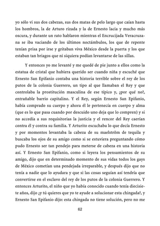 yo sólo vi sus dos cabezas, sus dos matas de pelo largo que caían hasta
los hombros, la de Arturo rizada y la de Ernesto lacia y mucho más
oscura, y durante un rato hablaron mientras el Encrucijada Veracruza-
na se iba vaciando de los últimos noctámbulos, los que de repente
tenían prisa por irse y gritaban viva México desde la puerta y los que
estaban tan briagos que ni siquiera podían levantarse de las sillas.

     Y entonces yo me levanté y me quedé de pie junto a ellos como la
estatua de cristal que hubiera querido ser cuando niña y escuché que
Ernesto San Epifanio contaba una historia terrible sobre el rey de los
putos de la colonia Guerrero, un tipo al que llamaban el Rey y que
controlaba la prostitución masculina de ese típico y, ¿por qué no?,
entrañable barrio capitalino. Y el Rey, según Ernesto San Epifanio,
había comprado su cuerpo y ahora él le pertenecía en cuerpo y alma
(que es lo que pasa cuando por descuido uno deja que lo compren) y si
no accedía a sus requisitorias la justicia y el rencor del Rey caerían
contra él y contra su familia. Y Arturito escuchaba lo que decía Ernesto
y por momentos levantaba la cabeza de su maelström de tequila y
buscaba los ojos de su amigo como si se estuviera preguntando cómo
pudo Ernesto ser tan pendejo para meterse de cabeza en una historia
así. Y Ernesto San Epifanio, como si leyera los pensamientos de su
amigo, dijo que en determinado momento de sus vidas todos los gays
de México cometían una pendejada irreparable, y después dijo que no
tenía a nadie que lo ayudara y que si las cosas seguían así tendría que
convertirse en el esclavo del rey de los putos de la colonia Guerrero. Y
entonces Arturito, el niño que yo había conocido cuando tenía diecisie-
te años, dijo ¿y tú quieres que yo te ayude a solucionar esta chingada?, y
Ernesto San Epifanio dijo: esta chingada no tiene solución, pero no me

                                   62
 