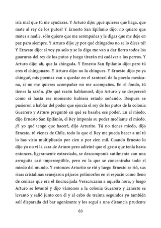 iría mal que tú me ayudaras. Y Arturo dijo: ¿qué quieres que haga, que
mate al rey de los putos? Y Ernesto San Epifanio dijo: no quiero que
mates a nadie, sólo quiero que me acompañes y le digas que me deje en
paz para siempre. Y Arturo dijo: ¿y por qué chingados no se lo dices tú?
Y Ernesto dijo: si voy yo solo y se lo digo me van a dar fierro todos los
guaruras del rey de los putos y luego tirarán mi cadáver a los perros. Y
Arturo dijo: ah, que la chingada. Y Ernesto San Epifanio dijo: pero tú
eres el chingonazo. Y Arturo dijo: no la chingues. Y Ernesto dijo: yo ya
chingué, mis poemas van a quedar en el santoral de la poesía mexica-
na, si no me quieres acompañar no me acompañes. En el fondo, tú
tienes la razón. ¿De qué razón hablamos?, dijo Arturo y se desperezó
como si hasta ese momento hubiera estado soñando. Después se
pusieron a hablar del poder que ejercía el rey de los putos de la colonia
Guerrero y Arturo preguntó en qué se basaba ese poder. En el miedo,
dijo Ernesto San Epifanio, el Rey imponía su poder mediante el miedo.
¿Y yo qué tengo que hacer?, dijo Arturito. Tú no tienes miedo, dijo
Ernesto, tú vienes de Chile, todo lo que el Rey me pueda hacer a mí tú
lo has visto multiplicado por cien o por cien mil. Cuando Ernesto lo
dijo yo no vi la cara de Arturo pero adiviné que el gesto que tenía hasta
entonces, ligeramente extraviado, se descomponía sutilmente con una
arruguita casi imperceptible, pero en la que se concentraba todo el
miedo del mundo. Y entonces Arturito se rió y luego Ernesto se rió, sus
risas cristalinas semejaron pájaros polimorfos en el espacio como lleno
de cenizas que era el Encrucijada Veracruzana a aquella hora, y luego
Arturo se levantó y dijo vámonos a la colonia Guerrero y Ernesto se
levantó y salió junto con él y al cabo de treinta segundos yo también
salí disparada del bar agonizante y los seguí a una distancia prudente

                                   63
 