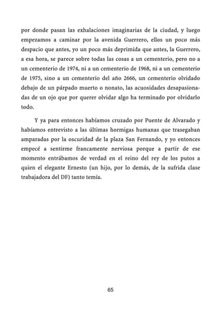por donde pasan las exhalaciones imaginarias de la ciudad, y luego
empezamos a caminar por la avenida Guerrero, ellos un poco más
despacio que antes, yo un poco más deprimida que antes, la Guerrero,
a esa hora, se parece sobre todas las cosas a un cementerio, pero no a
un cementerio de 1974, ni a un cementerio de 1968, ni a un cementerio
de 1975, sino a un cementerio del año 2666, un cementerio olvidado
debajo de un párpado muerto o nonato, las acuosidades desapasiona-
das de un ojo que por querer olvidar algo ha terminado por olvidarlo
todo.

        Y ya para entonces habíamos cruzado por Puente de Alvarado y
habíamos entrevisto a las últimas hormigas humanas que trasegaban
amparadas por la oscuridad de la plaza San Fernando, y yo entonces
empecé a sentirme francamente nerviosa porque a partir de ese
momento entrábamos de verdad en el reino del rey de los putos a
quien el elegante Ernesto (un hijo, por lo demás, de la sufrida clase
trabajadora del DF) tanto temía.




                                   65
 
