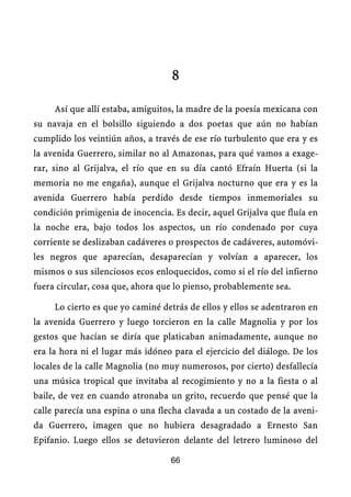8

     Así que allí estaba, amiguitos, la madre de la poesía mexicana con
su navaja en el bolsillo siguiendo a dos poetas que aún no habían
cumplido los veintiún años, a través de ese río turbulento que era y es
la avenida Guerrero, similar no al Amazonas, para qué vamos a exage-
rar, sino al Grijalva, el río que en su día cantó Efraín Huerta (si la
memoria no me engaña), aunque el Grijalva nocturno que era y es la
avenida Guerrero había perdido desde tiempos inmemoriales su
condición primigenia de inocencia. Es decir, aquel Grijalva que fluía en
la noche era, bajo todos los aspectos, un río condenado por cuya
corriente se deslizaban cadáveres o prospectos de cadáveres, automóvi-
les negros que aparecían, desaparecían y volvían a aparecer, los
mismos o sus silenciosos ecos enloquecidos, como si el río del infierno
fuera circular, cosa que, ahora que lo pienso, probablemente sea.

     Lo cierto es que yo caminé detrás de ellos y ellos se adentraron en
la avenida Guerrero y luego torcieron en la calle Magnolia y por los
gestos que hacían se diría que platicaban animadamente, aunque no
era la hora ni el lugar más idóneo para el ejercicio del diálogo. De los
locales de la calle Magnolia (no muy numerosos, por cierto) desfallecía
una música tropical que invitaba al recogimiento y no a la fiesta o al
baile, de vez en cuando atronaba un grito, recuerdo que pensé que la
calle parecía una espina o una flecha clavada a un costado de la aveni-
da Guerrero, imagen que no hubiera desagradado a Ernesto San
Epifanio. Luego ellos se detuvieron delante del letrero luminoso del

                                  66
 