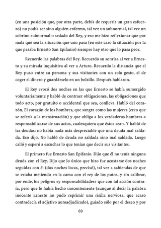 (en una posición que, por otra parte, debía de requerir un gran esfuer-
zo) no podía ser sino alguien enfermo, tal vez un subnormal, tal vez un
sobrino subnormal o sedado del Rey, y eso me hizo reflexionar que por
mala que sea la situación que uno pasa (en este caso la situación por la
que pasaba Ernesto San Epifanio) siempre hay otro que lo pasa peor.

     Recuerdo las palabras del Rey. Recuerdo su sonrisa al ver a Ernes-
to y su mirada inquisitiva al ver a Arturo. Recuerdo la distancia que el
Rey puso entre su persona y sus visitantes con un solo gesto, el de
coger el dinero y guardárselo en un bolsillo. Después hablaron.

     El Rey evocó dos noches en las que Ernesto se había sumergido
voluntariamente y habló de contraer obligaciones, las obligaciones que
todo acto, por gratuito o accidental que sea, conlleva. Habló del cora-
zón. El corazón de los hombres, que sangra como las mujeres (creo que
se refería a la menstruación) y que obliga a los verdaderos hombres a
responsabilizarse de sus actos, cualesquiera que éstos sean. Y habló de
las deudas: no había nada más despreciable que una deuda mal salda-
da. Eso dijo. No habló de deuda no saldada sino mal saldada. Luego
calló y esperó a escuchar lo que tenían que decir sus visitantes.

     El primero fue Ernesto San Epifanio. Dijo que él no tenía ninguna
deuda con el Rey. Dijo que lo único que hizo fue acostarse dos noches
seguidas con él (dos noches locas, precisó), tal vez a sabiendas de que
se estaba metiendo en la cama con el rey de los putos, y sin calibrar,
por ende, los peligros «y responsabilidades» que con tal acción contra-
ía, pero que lo había hecho inocentemente (aunque al decir la palabra
inocente Ernesto no pudo reprimir una risilla nerviosa, que acaso
contradecía el adjetivo autoadjudicado), guiado sólo por el deseo y por

                                   69
 