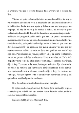 la aventura, y no por el secreto designio de convertirse en el esclavo del
Rey.

       Tú eres mi puto esclavo, dijo interrumpiéndolo el Rey. Yo soy tu
puto esclavo, dijo el hombre o el muchacho que estaba en el fondo de
la habitación. Tenía una voz aguda y doliente que me hizo pegar un
respingo. El Rey se volvió y lo mandó a callar. Yo no soy tu puto
esclavo, dijo Ernesto. El Rey miró a Ernesto con una sonrisa paciente y
malévola. Le preguntó quién creía que era. Un poeta homosexual
mexicano, dijo Ernesto, un poeta homosexual, un poeta, un (el Rey no
entendió nada), y después añadió algo sobre el derecho que tenía (el
derecho inalienable.) de acostarse con quien quisiera y no por ello ser
considerado un esclavo. Si esto no fuera tan patético me moriría de
risa, dijo. Pues muérete de risa, dijo el Rey, antes de que te condecoren.
Su voz de pronto se había vuelto dura. Ernesto se ruborizó. Yo lo veía
de perfil y noté cómo su labio inferior temblaba. Te vamos a martirizar,
dijo el Rey. Te vamos a dar cran hasta que revientes, dijo el contralor
del reino. Te vamos a dar fierro hasta condecorarte los meros pulmo-
nes, hasta condecorarte el mero corazón, dijo el Rey. Lo curioso, sin
embargo, fue que dijeron todo lo anterior sin mover los labios y sin
que saliera sonido alguno de sus bocas.

       Deja de molestarme, dijo Ernesto con voz exangüe.

       El pobre muchacho subnormal del fondo de la habitación se puso
a temblar y se cubrió con una manta. Poco después todos pudimos
escuchar sus gemidos ahogados.

       Entonces habló Arturo. ¿Quién es?, dijo.

                                    70
 