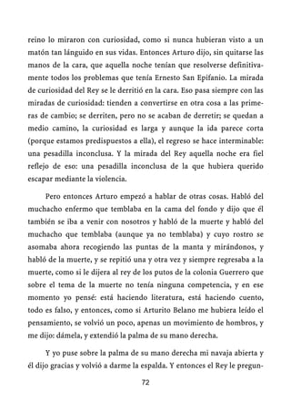 reino lo miraron con curiosidad, como si nunca hubieran visto a un
matón tan lánguido en sus vidas. Entonces Arturo dijo, sin quitarse las
manos de la cara, que aquella noche tenían que resolverse definitiva-
mente todos los problemas que tenía Ernesto San Epifanio. La mirada
de curiosidad del Rey se le derritió en la cara. Eso pasa siempre con las
miradas de curiosidad: tienden a convertirse en otra cosa a las prime-
ras de cambio; se derriten, pero no se acaban de derretir; se quedan a
medio camino, la curiosidad es larga y aunque la ida parece corta
(porque estamos predispuestos a ella), el regreso se hace interminable:
una pesadilla inconclusa. Y la mirada del Rey aquella noche era fiel
reflejo de eso: una pesadilla inconclusa de la que hubiera querido
escapar mediante la violencia.

     Pero entonces Arturo empezó a hablar de otras cosas. Habló del
muchacho enfermo que temblaba en la cama del fondo y dijo que él
también se iba a venir con nosotros y habló de la muerte y habló del
muchacho que temblaba (aunque ya no temblaba) y cuyo rostro se
asomaba ahora recogiendo las puntas de la manta y mirándonos, y
habló de la muerte, y se repitió una y otra vez y siempre regresaba a la
muerte, como si le dijera al rey de los putos de la colonia Guerrero que
sobre el tema de la muerte no tenía ninguna competencia, y en ese
momento yo pensé: está haciendo literatura, está haciendo cuento,
todo es falso, y entonces, como si Arturito Belano me hubiera leído el
pensamiento, se volvió un poco, apenas un movimiento de hombros, y
me dijo: dámela, y extendió la palma de su mano derecha.

     Y yo puse sobre la palma de su mano derecha mi navaja abierta y
él dijo gracias y volvió a darme la espalda. Y entonces el Rey le pregun-

                                   72
 