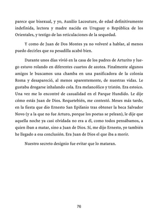 parece que bisexual, y yo, Auxilio Lacouture, de edad definitivamente
indefinida, lectora y madre nacida en Uruguay o República de los
Orientales, y testigo de las reticulaciones de la sequedad.

     Y como de Juan de Dos Montes ya no volveré a hablar, al menos
puedo decirles que su pesadilla acabó bien.

     Durante unos días vivió en la casa de los padres de Arturito y lue-
go estuvo rolando en diferentes cuartos de azotea. Finalmente algunos
amigos le buscamos una chamba en una panificadora de la colonia
Roma y desapareció, al menos aparentemente, de nuestras vidas. Le
gustaba drogarse inhalando cola. Era melancólico y tristón. Era estoico.
Una vez me lo encontré de casualidad en el Parque Hundido. Le dije
cómo estás Juan de Dios. Requetebién, me contestó. Meses más tarde,
en la fiesta que dio Ernesto San Epifanio tras obtener la beca Salvador
Novo (y a la que no fue Arturo, porque los poetas se pelean), le dije que
aquella noche ya casi olvidada no era a él, como todos pensábamos, a
quien iban a matar, sino a Juan de Dios. Sí, me dijo Ernesto, yo también
he llegado a esa conclusión. Era Juan de Dios el que iba a morir.

     Nuestro secreto designio fue evitar que lo mataran.




                                    76
 