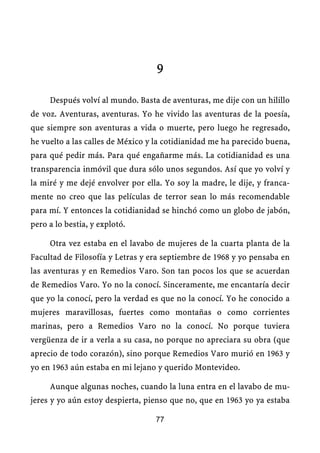 9

     Después volví al mundo. Basta de aventuras, me dije con un hilillo
de voz. Aventuras, aventuras. Yo he vivido las aventuras de la poesía,
que siempre son aventuras a vida o muerte, pero luego he regresado,
he vuelto a las calles de México y la cotidianidad me ha parecido buena,
para qué pedir más. Para qué engañarme más. La cotidianidad es una
transparencia inmóvil que dura sólo unos segundos. Así que yo volví y
la miré y me dejé envolver por ella. Yo soy la madre, le dije, y franca-
mente no creo que las películas de terror sean lo más recomendable
para mí. Y entonces la cotidianidad se hinchó como un globo de jabón,
pero a lo bestia, y explotó.

     Otra vez estaba en el lavabo de mujeres de la cuarta planta de la
Facultad de Filosofía y Letras y era septiembre de 1968 y yo pensaba en
las aventuras y en Remedios Varo. Son tan pocos los que se acuerdan
de Remedios Varo. Yo no la conocí. Sinceramente, me encantaría decir
que yo la conocí, pero la verdad es que no la conocí. Yo he conocido a
mujeres maravillosas, fuertes como montañas o como corrientes
marinas, pero a Remedios Varo no la conocí. No porque tuviera
vergüenza de ir a verla a su casa, no porque no apreciara su obra (que
aprecio de todo corazón), sino porque Remedios Varo murió en 1963 y
yo en 1963 aún estaba en mi lejano y querido Montevideo.

     Aunque algunas noches, cuando la luna entra en el lavabo de mu-
jeres y yo aún estoy despierta, pienso que no, que en 1963 yo ya estaba

                                  77
 