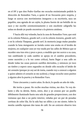 en el DF y que don Pedro Garfias me escucha ensimismado pedirle la
dirección de Remedios Varo, a quien él no frecuenta pero respeta, y
luego se acerca con movimientos inseguros a su escritorio, saca un
papelito, una agenda de un cajón, la pluma fuente de un bolsillo de su
saco y me escribe ceremoniosamente y con excelente caligrafía las
señas en donde yo puedo encontrar a la pintora catalana.

     Y hacia allá voy volando, hacia la casa de Remedios Varo, que está
en la colonia Polanco, ¿puede ser?, o en la colonia Anzures, ¿puede ser?,
o en la colonia Tlaxpana, ¿puede ser?, la memoria juega malas pasadas
cuando la luna menguante se instala como una araña en el lavabo de
mujeres, en cualquier caso yo voy rauda por las calles de México que se
suceden una tras otra y poco a poco, a medida que me acerco a su casa,
van cambiando (y cada cambio se apoya en el cambio precedente,
como sucesión y a la vez como crítica), hasta llegar a una calle en
donde todas las casas parecen castillos derruidos, y entonces yo toco
un timbre y espero unos segundos en donde sólo escucho el latido de
mi corazón (porque yo soy así de tonta, cuando voy a conocer a alguien
a quien admiro el corazón se me acelera), y luego escucho unos pasitos
y alguien abre la puerta y es Remedios Varo.

     Tiene cincuenta y cuatro años. Es decir, le queda un año de vida.

     Me invita a pasar. No recibo muchas visitas, me dice. Yo voy de-
lante y ella va detrás. Entre, entre, dice y yo avanzo por un pasillo
débilmente iluminado hasta una sala de grandes proporciones, con dos
ventanas que dan a un patio interior, veladas por un par de pesadas
cortinas de color lila. En la sala hay un sillón y yo me siento. Sobre la
mesita camilla reposan dos tazas de café. En un cenicero observo tres

                                   78
 