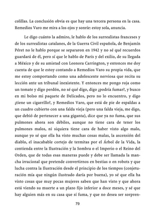 colillas. La conclusión obvia es que hay una tercera persona en la casa.
Remedios Varo me mira a los ojos y sonríe: estoy sola, anuncia.

     Le digo cuánto la admiro, le hablo de los surrealistas franceses y
de los surrealistas catalanes, de la Guerra Civil española, de Benjamín
Péret no le hablo porque se separaron en 1942 y no sé qué recuerdos
guardará de él, pero sí que le hablo de París y del exilio, de su llegada
a México y de su amistad con Leonora Carrington, y entonces me doy
cuenta de que le estoy contando a Remedios Varo su propia vida, que
me estoy comportando como una adolescente nerviosa que recita su
lección ante un tribunal inexistente. Y entonces me pongo roja como
un tomate y digo perdón, no sé qué digo, digo ¿podría fumar?, y busco
en mi bolso mi paquete de Delicados, pero no lo encuentro, y digo
¿tiene un cigarrillo?, y Remedios Varo, que está de pie de espaldas a
un cuadro cubierto con una falda vieja (pero una falda vieja, me digo,
que debió de pertenecer a una giganta), dice que ya no fuma, que sus
pulmones ahora son débiles, aunque no tiene cara de tener los
pulmones malos, ni siquiera tiene cara de haber visto algo malo,
aunque yo sé que ella ha visto muchas cosas malas, la ascensión del
diablo, el inacabable cortejo de termitas por el Árbol de la Vida, la
contienda entre la Ilustración y la Sombra o el Imperio o el Reino del
Orden, que de todas esas maneras puede y debe ser llamada la man-
cha irracional que pretende convertirnos en bestias o en robots y que
lucha contra la Ilustración desde el principio de los tiempos (conjetu-
ración mía que ningún ilustrado daría por buena), yo sé que ella ha
visto cosas que muy pocas mujeres saben que han visto y que ahora
está viendo su muerte a un plazo fijo inferior a doce meses, y sé que
hay alguien más en su casa que sí fuma, y que no desea ser sorpren-

                                   79
 