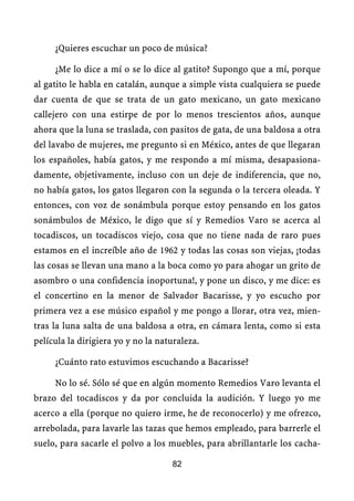 ¿Quieres escuchar un poco de música?

     ¿Me lo dice a mí o se lo dice al gatito? Supongo que a mí, porque
al gatito le habla en catalán, aunque a simple vista cualquiera se puede
dar cuenta de que se trata de un gato mexicano, un gato mexicano
callejero con una estirpe de por lo menos trescientos años, aunque
ahora que la luna se traslada, con pasitos de gata, de una baldosa a otra
del lavabo de mujeres, me pregunto si en México, antes de que llegaran
los españoles, había gatos, y me respondo a mí misma, desapasiona-
damente, objetivamente, incluso con un deje de indiferencia, que no,
no había gatos, los gatos llegaron con la segunda o la tercera oleada. Y
entonces, con voz de sonámbula porque estoy pensando en los gatos
sonámbulos de México, le digo que sí y Remedios Varo se acerca al
tocadiscos, un tocadiscos viejo, cosa que no tiene nada de raro pues
estamos en el increíble año de 1962 y todas las cosas son viejas, ¡todas
las cosas se llevan una mano a la boca como yo para ahogar un grito de
asombro o una confidencia inoportuna!, y pone un disco, y me dice: es
el concertino en la menor de Salvador Bacarisse, y yo escucho por
primera vez a ese músico español y me pongo a llorar, otra vez, mien-
tras la luna salta de una baldosa a otra, en cámara lenta, como si esta
película la dirigiera yo y no la naturaleza.

     ¿Cuánto rato estuvimos escuchando a Bacarisse?

     No lo sé. Sólo sé que en algún momento Remedios Varo levanta el
brazo del tocadiscos y da por concluida la audición. Y luego yo me
acerco a ella (porque no quiero irme, he de reconocerlo) y me ofrezco,
arrebolada, para lavarle las tazas que hemos empleado, para barrerle el
suelo, para sacarle el polvo a los muebles, para abrillantarle los cacha-

                                    82
 