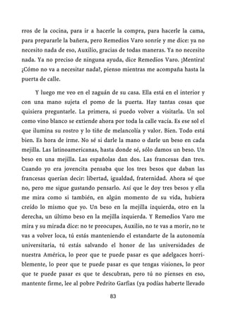 rros de la cocina, para ir a hacerle la compra, para hacerle la cama,
para prepararle la bañera, pero Remedios Varo sonríe y me dice: ya no
necesito nada de eso, Auxilio, gracias de todas maneras. Ya no necesito
nada. Ya no preciso de ninguna ayuda, dice Remedios Varo. ¡Mentira!
¿Cómo no va a necesitar nada?, pienso mientras me acompaña hasta la
puerta de calle.

     Y luego me veo en el zaguán de su casa. Ella está en el interior y
con una mano sujeta el pomo de la puerta. Hay tantas cosas que
quisiera preguntarle. La primera, si puedo volver a visitarla. Un sol
como vino blanco se extiende ahora por toda la calle vacía. Es ese sol el
que ilumina su rostro y lo tiñe de melancolía y valor. Bien. Todo está
bien. Es hora de irme. No sé si darle la mano o darle un beso en cada
mejilla. Las latinoamericanas, hasta donde sé, sólo damos un beso. Un
beso en una mejilla. Las españolas dan dos. Las francesas dan tres.
Cuando yo era jovencita pensaba que los tres besos que daban las
francesas querían decir: libertad, igualdad, fraternidad. Ahora sé que
no, pero me sigue gustando pensarlo. Así que le doy tres besos y ella
me mira como si también, en algún momento de su vida, hubiera
creído lo mismo que yo. Un beso en la mejilla izquierda, otro en la
derecha, un último beso en la mejilla izquierda. Y Remedios Varo me
mira y su mirada dice: no te preocupes, Auxilio, no te vas a morir, no te
vas a volver loca, tú estás manteniendo el estandarte de la autonomía
universitaria, tú estás salvando el honor de las universidades de
nuestra América, lo peor que te puede pasar es que adelgaces horri-
blemente, lo peor que te puede pasar es que tengas visiones, lo peor
que te puede pasar es que te descubran, pero tú no pienses en eso,
mantente firme, lee al pobre Pedrito Garfias (ya podías haberte llevado

                                   83
 